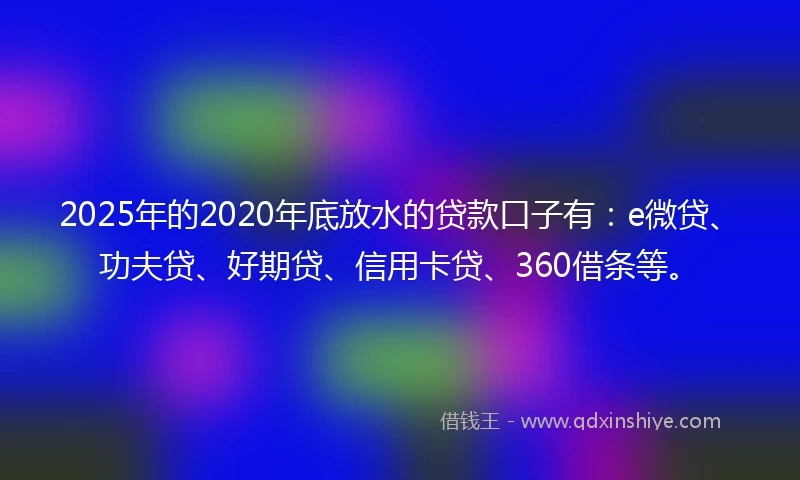 2025年的2020年底放水的贷款口子有：e微贷、功夫贷、好期贷、信用卡贷、360借条等。