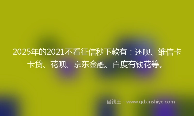 2025年的2021不看征信秒下款有：还呗、维信卡卡贷、花呗、京东金融、百度有钱花等。