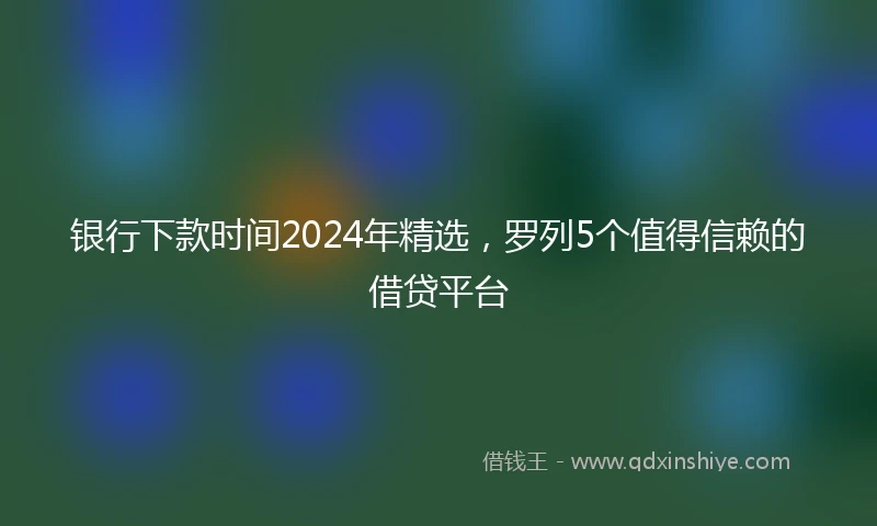 银行下款时间2024年精选，罗列5个值得信赖的借贷平台