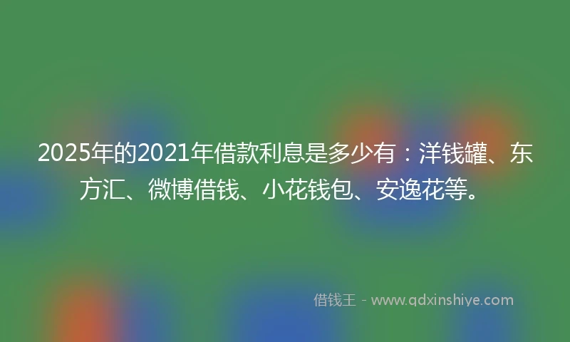 2025年的2021年借款利息是多少有：洋钱罐、东方汇、微博借钱、小花钱包、安逸花等。