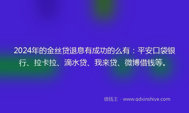 2024年的金丝贷退息有成功的么有：平安口袋银行、拉卡拉、滴水贷、我来贷、微博借钱等。