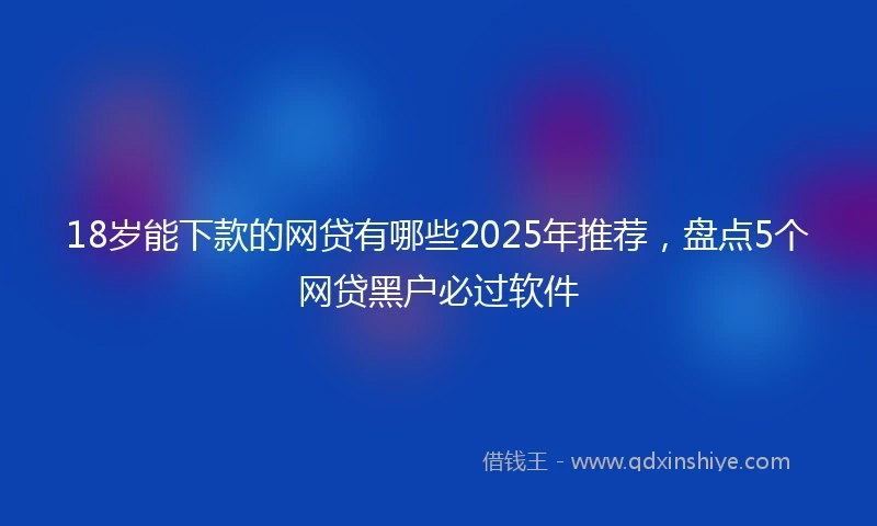 18岁能下款的网贷有哪些2025年推荐，盘点5个网贷黑户必过软件