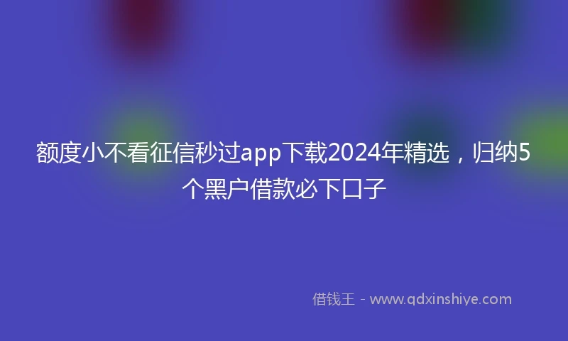 额度小不看征信秒过app下载2024年精选，归纳5个黑户借款必下口子