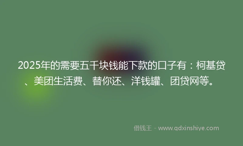 2025年的需要五千块钱能下款的口子有：柯基贷、美团生活费、替你还、洋钱罐、团贷网等。