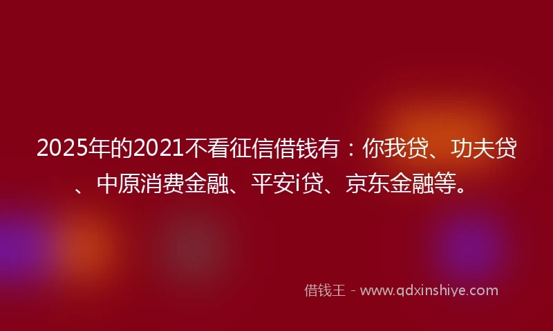 2025年的2021不看征信借钱有：你我贷、功夫贷、中原消费金融、平安i贷、京东金融等。