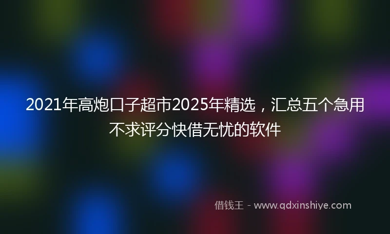 2021年高炮口子超市2025年精选，汇总五个急用不求评分快借无忧的软件