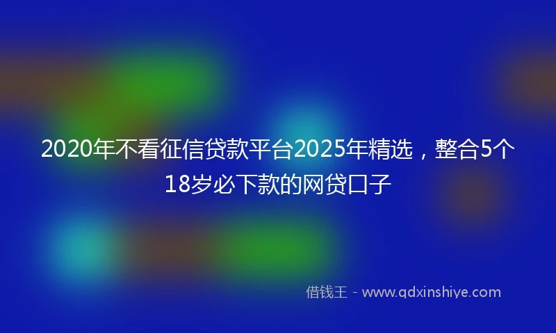 2020年不看征信贷款平台2025年精选，整合5个18岁必下款的网贷口子
