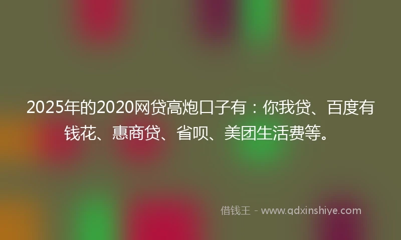 2025年的2020网贷高炮口子有：你我贷、百度有钱花、惠商贷、省呗、美团生活费等。