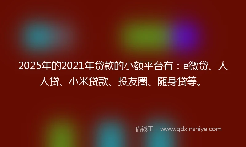 2025年的2021年贷款的小额平台有：e微贷、人人贷、小米贷款、投友圈、随身贷等。
