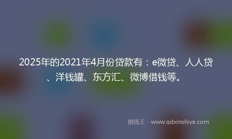 2025年的2021年4月份贷款有：e微贷、人人贷、洋钱罐、东方汇、微博借钱等。