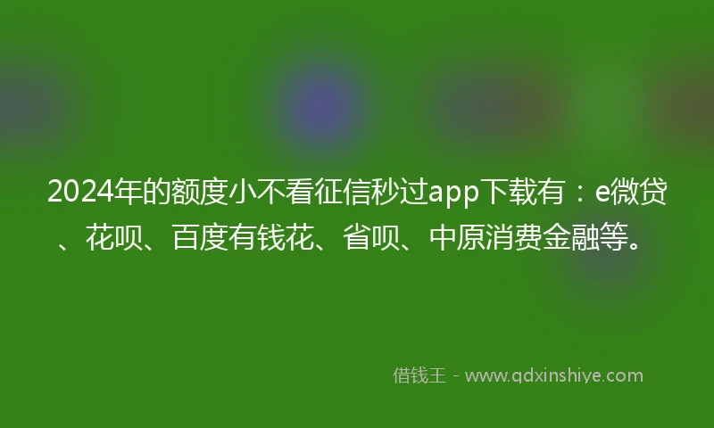 2024年的额度小不看征信秒过app下载有：e微贷、花呗、百度有钱花、省呗、中原消费金融等。