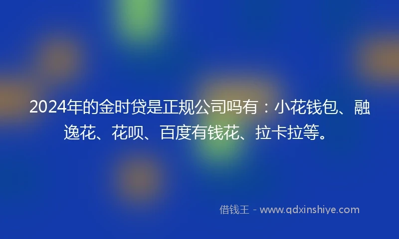 2024年的金时贷是正规公司吗有：小花钱包、融逸花、花呗、百度有钱花、拉卡拉等。