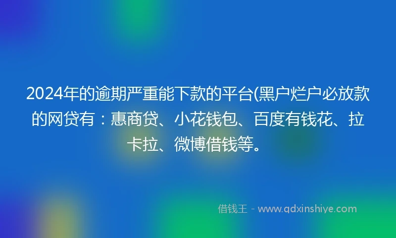 2024年的逾期严重能下款的平台(黑户烂户必放款的网贷有：惠商贷、小花钱包、百度有钱花、拉卡拉、微博借钱等。