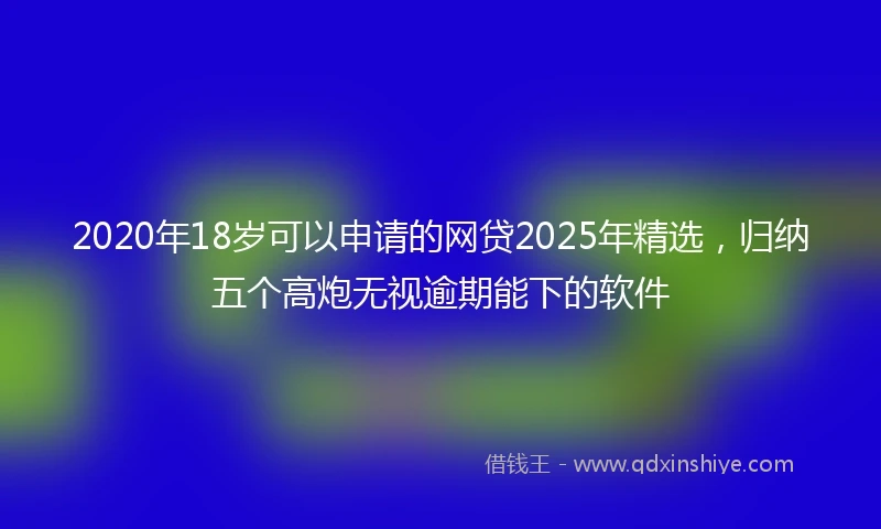 2020年18岁可以申请的网贷2025年精选，归纳五个高炮无视逾期能下的软件