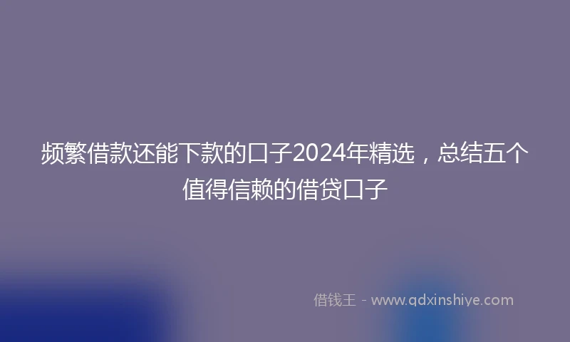 频繁借款还能下款的口子2024年精选，总结五个值得信赖的借贷口子