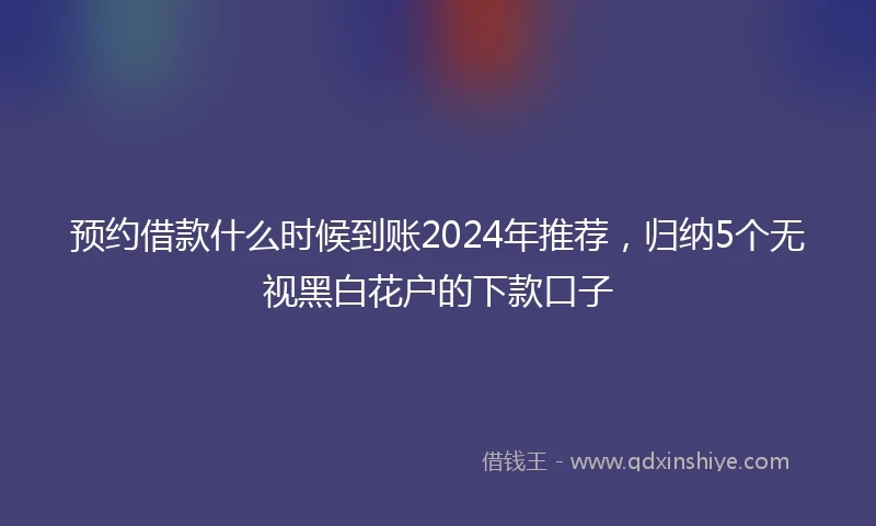 预约借款什么时候到账2024年推荐，归纳5个无视黑白花户的下款口子