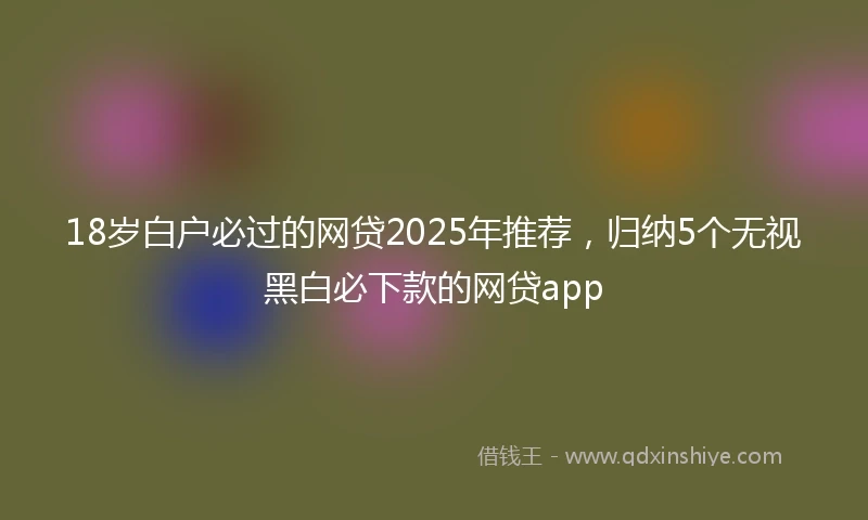 18岁白户必过的网贷2025年推荐，归纳5个无视黑白必下款的网贷app