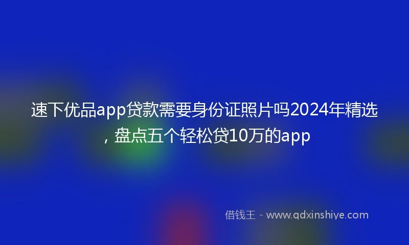速下优品app贷款需要身份证照片吗2024年精选，盘点五个轻松贷10万的app