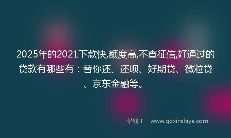 2025年的2021下款快,额度高,不查征信,好通过的贷款有哪些有：替你还、还呗、好期贷、微粒贷、京东金融等。