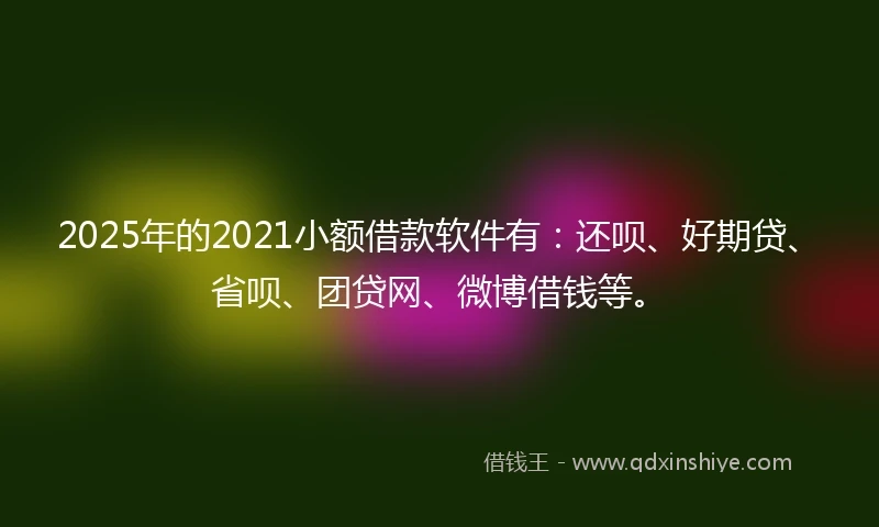 2025年的2021小额借款软件有：还呗、好期贷、省呗、团贷网、微博借钱等。