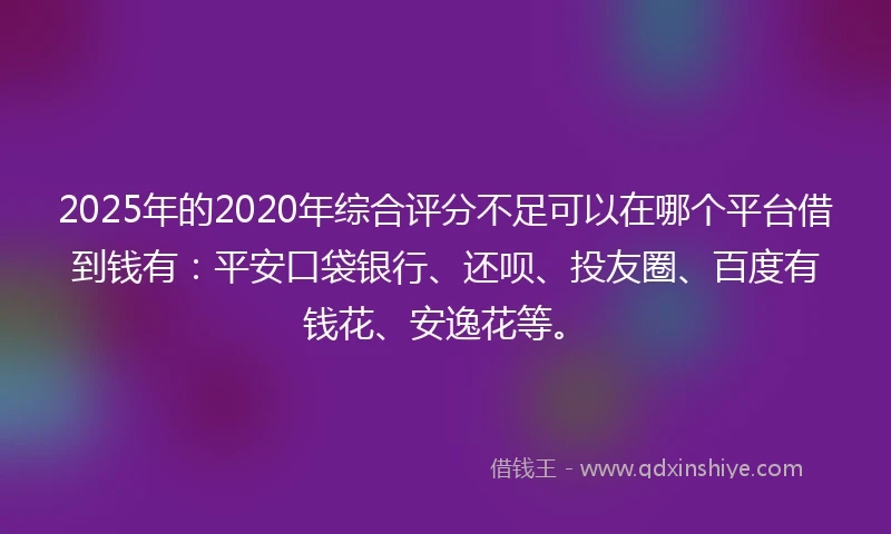 2025年的2020年综合评分不足可以在哪个平台借到钱有：平安口袋银行、还呗、投友圈、百度有钱花、安逸花等。