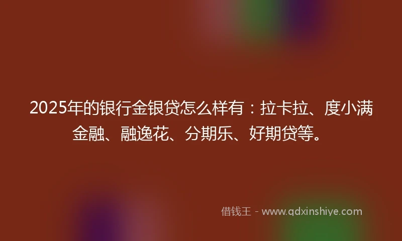 2025年的银行金银贷怎么样有：拉卡拉、度小满金融、融逸花、分期乐、好期贷等。