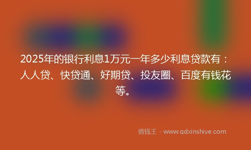 2025年的银行利息1万元一年多少利息贷款有：人人贷、快贷通、好期贷、投友圈、百度有钱花等。