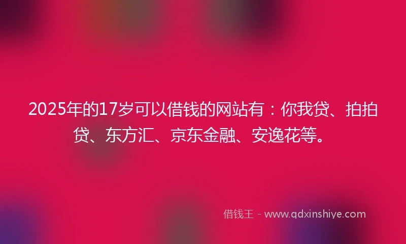 2025年的17岁可以借钱的网站有：你我贷、拍拍贷、东方汇、京东金融、安逸花等。