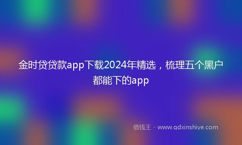 金时贷贷款app下载2024年精选，梳理五个黑户都能下的app