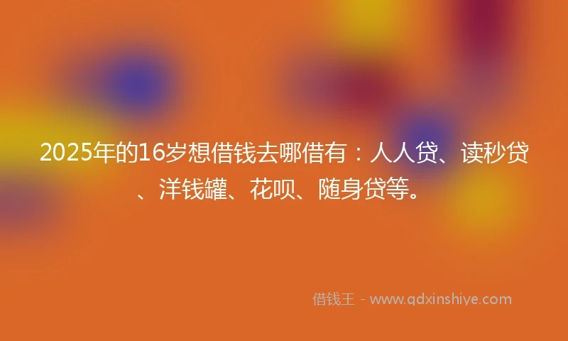 2025年的16岁想借钱去哪借有：人人贷、读秒贷、洋钱罐、花呗、随身贷等。
