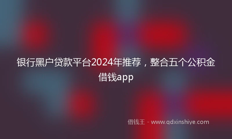 银行黑户贷款平台2024年推荐，整合五个公积金借钱app