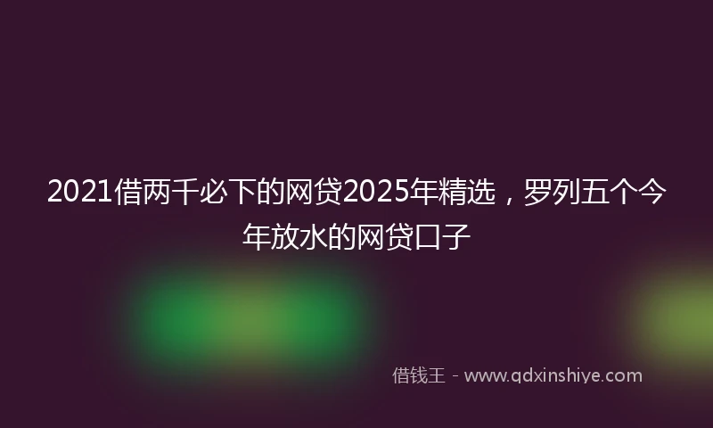 2021借两千必下的网贷2025年精选，罗列五个今年放水的网贷口子
