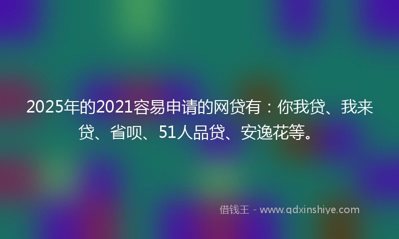 2025年的2021容易申请的网贷有：你我贷、我来贷、省呗、51人品贷、安逸花等。