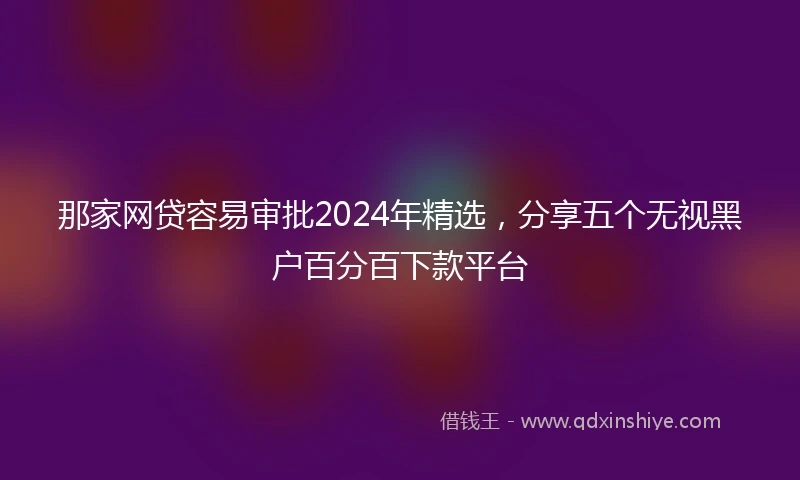 那家网贷容易审批2024年精选，分享五个无视黑户百分百下款平台