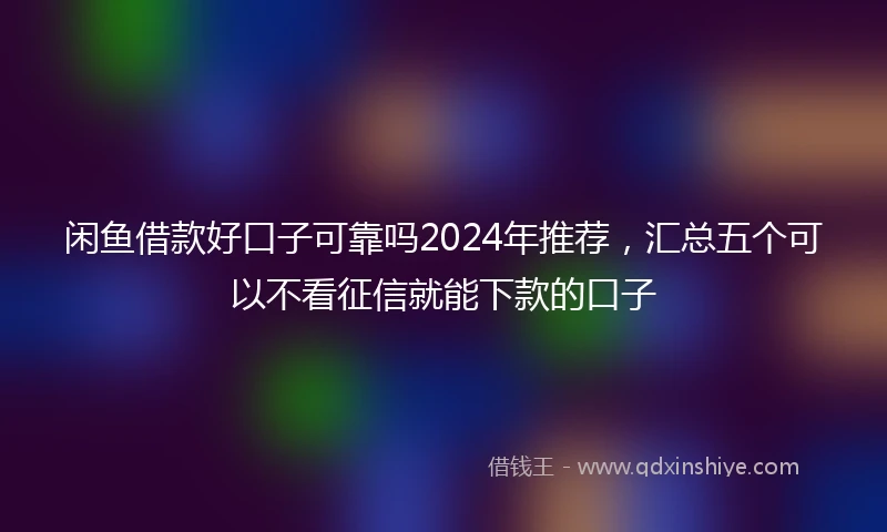 闲鱼借款好口子可靠吗2024年推荐，汇总五个可以不看征信就能下款的口子