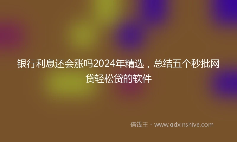 银行利息还会涨吗2024年精选，总结五个秒批网贷轻松贷的软件