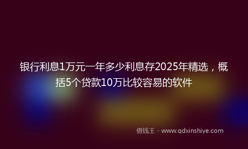 银行利息1万元一年多少利息存2025年精选，概括5个贷款10万比较容易的软件