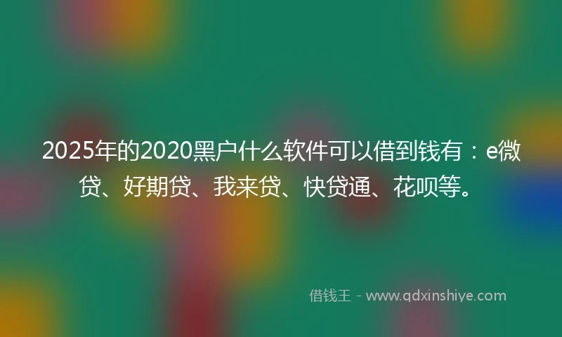2025年的2020黑户什么软件可以借到钱有：e微贷、好期贷、我来贷、快贷通、花呗等。