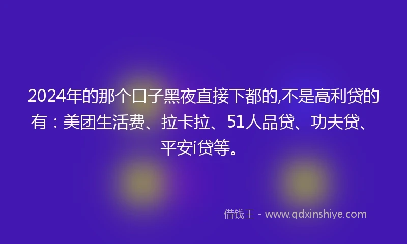 2024年的那个口子黑夜直接下都的,不是高利贷的有：美团生活费、拉卡拉、51人品贷、功夫贷、平安i贷等。