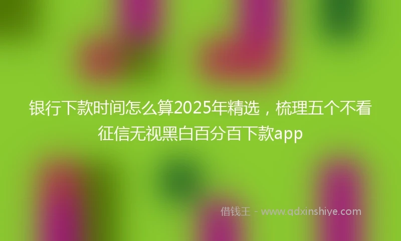 银行下款时间怎么算2025年精选，梳理五个不看征信无视黑白百分百下款app