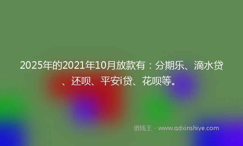 2025年的2021年10月放款有：分期乐、滴水贷、还呗、平安i贷、花呗等。