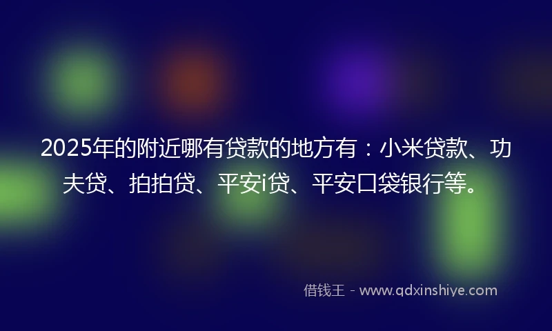 2025年的附近哪有贷款的地方有：小米贷款、功夫贷、拍拍贷、平安i贷、平安口袋银行等。