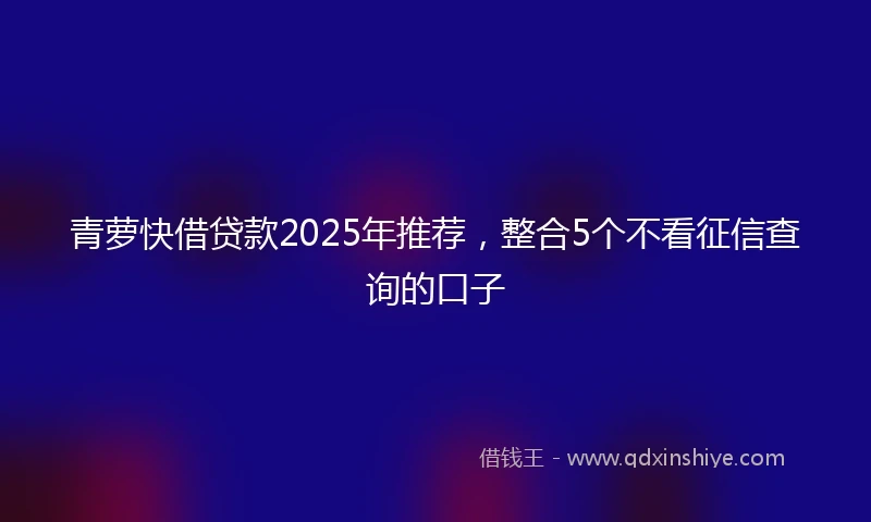 青萝快借贷款2025年推荐，整合5个不看征信查询的口子