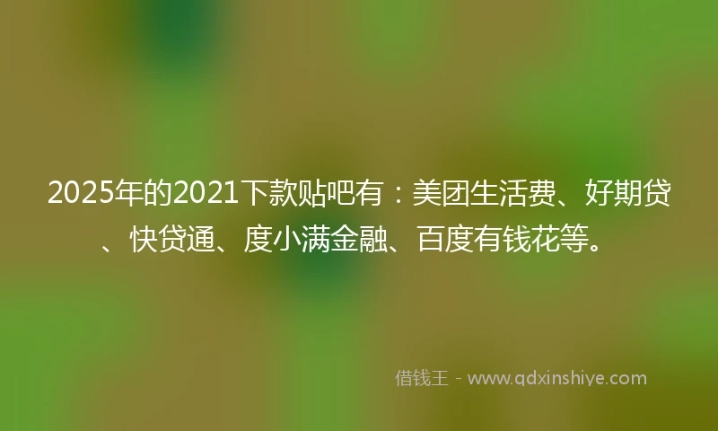 2025年的2021下款贴吧有：美团生活费、好期贷、快贷通、度小满金融、百度有钱花等。