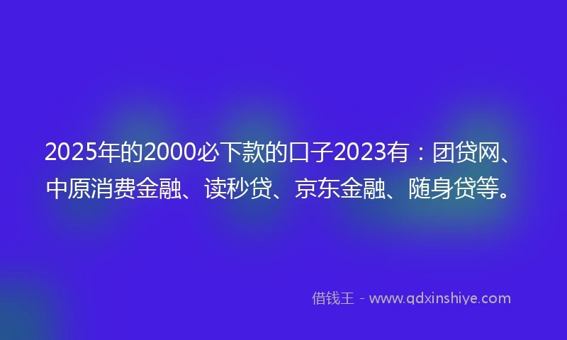 2025年的2000必下款的口子2023有：团贷网、中原消费金融、读秒贷、京东金融、随身贷等。