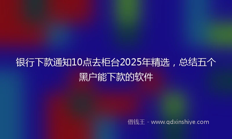 银行下款通知10点去柜台2025年精选，总结五个黑户能下款的软件