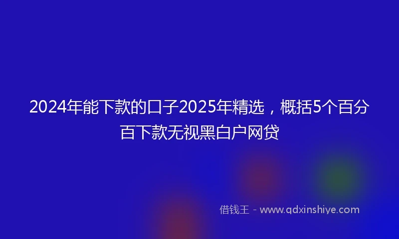 2024年能下款的口子2025年精选，概括5个百分百下款无视黑白户网贷