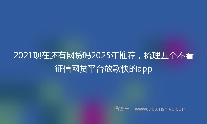 2021现在还有网贷吗2025年推荐，梳理五个不看征信网贷平台放款快的app