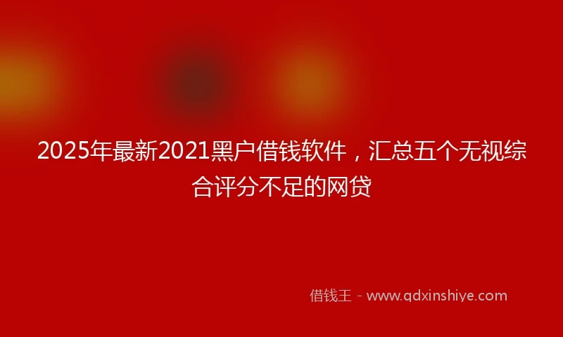 2025年最新2021黑户借钱软件，汇总五个无视综合评分不足的网贷