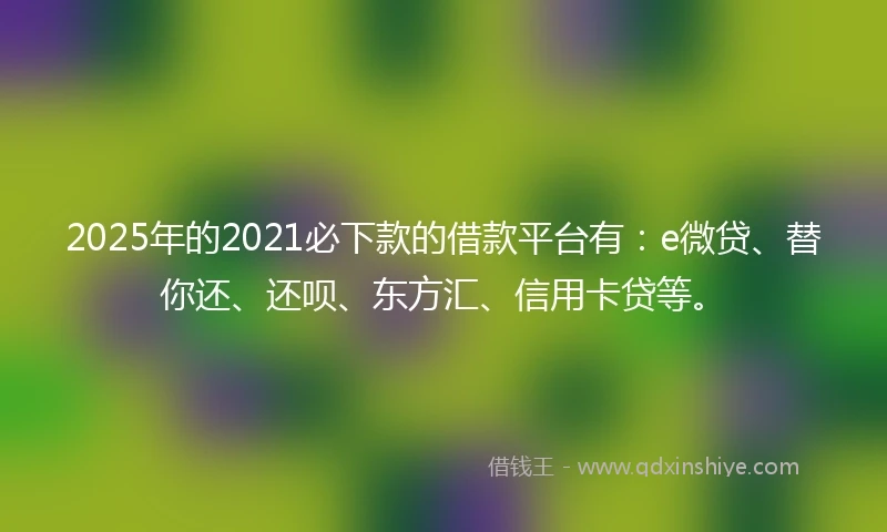 2025年的2021必下款的借款平台有：e微贷、替你还、还呗、东方汇、信用卡贷等。
